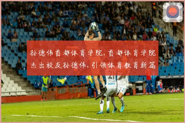 孙德伟首都体育学院,首都体育学院杰出校友孙德伟,引领体育教育新篇章