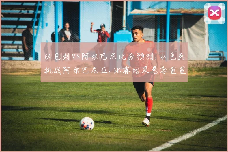 以色列vs阿尔巴尼比分预测,以色列挑战阿尔巴尼亚,比赛结果悬念重重,拭目以待