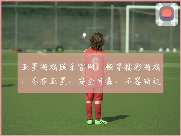 亚星游戏娱乐官网，畅享精彩游戏，尽在亚星，安全可靠，不容错过，体验非凡